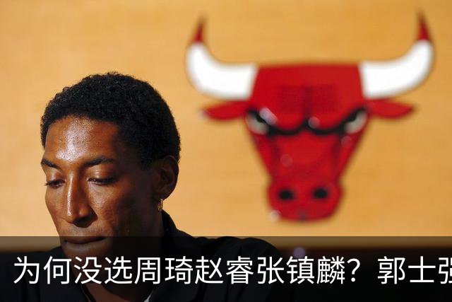 为何没选周琦赵睿张镇麟？郭士强说得很直白，太务实了，好样的！