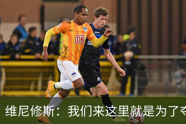 维尼修斯：我们来这里就是为了夺冠；我的身体达到了梦想的状态